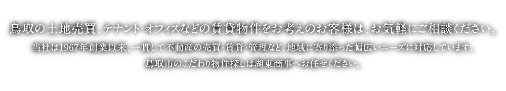 鳥取市の土地・建物・テナント・店舗物件なら株式会社湖東商事へお任せください。当社は1967年創業以来、一貫して不動産の売買・賃貸・管理など、地域に寄り添った幅広いニーズに対応しています。買いたい・借りたい・売りたいなど、鳥取駅前のこだわり物件探しは湖東商事へお任せください。